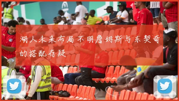 湖人未来布局不明詹姆斯与东契奇的搭配存疑