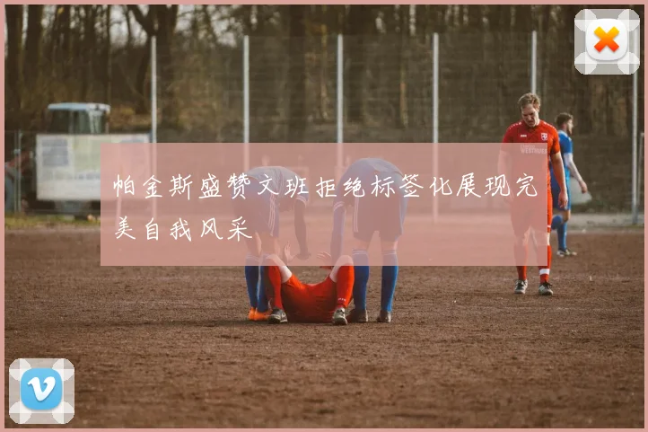 帕金斯盛赞文班拒绝标签化展现完美自我风采