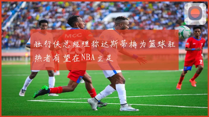 独行侠总经理称达斯蒂梅为篮球狂热者有望在NBA立足