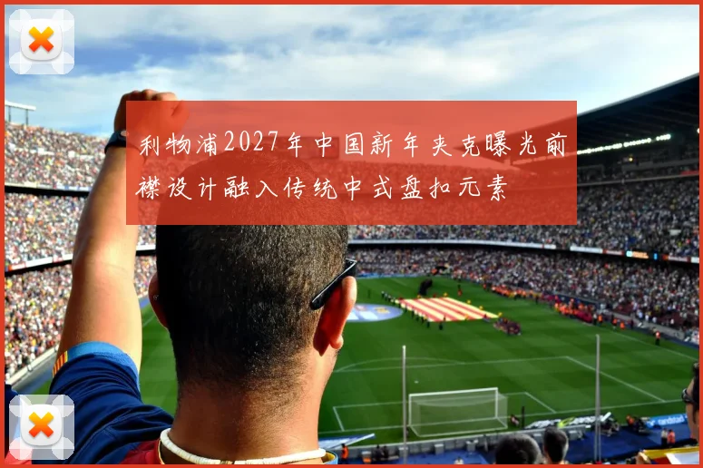 利物浦2027年中国新年夹克曝光前襟设计融入传统中式盘扣元素