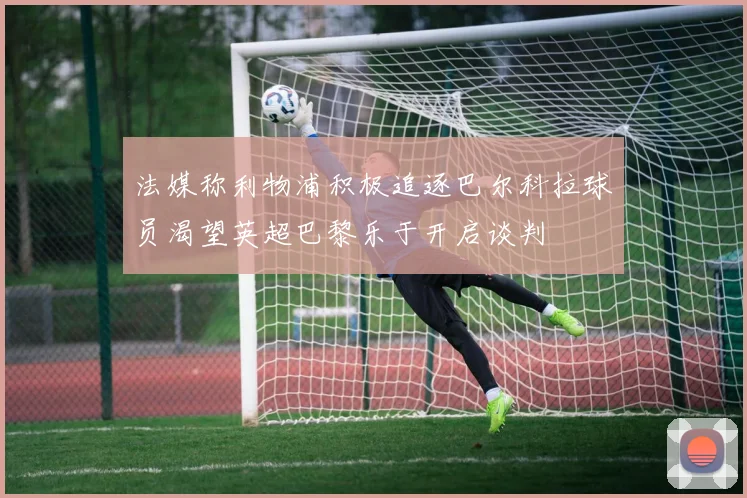 法媒称利物浦积极追逐巴尔科拉球员渴望英超巴黎乐于开启谈判
