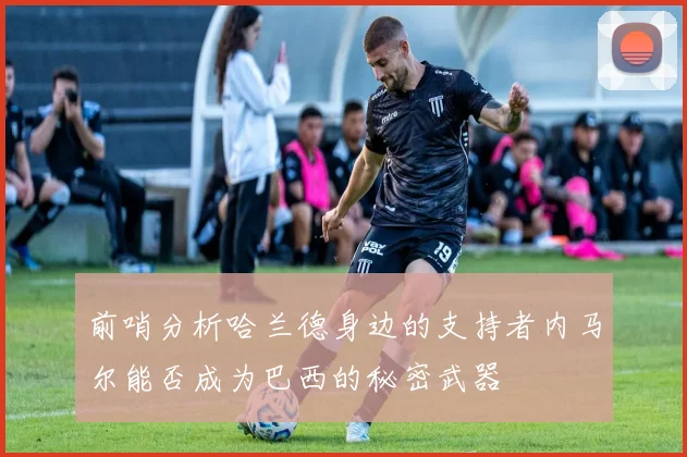 前哨分析哈兰德身边的支持者内马尔能否成为巴西的秘密武器