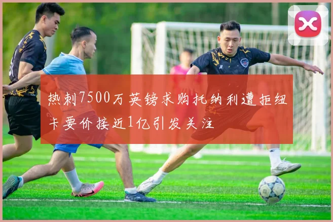 热刺7500万英镑求购托纳利遭拒纽卡要价接近1亿引发关注