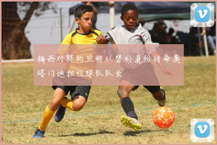 梅西对阵约旦将以替补身份待命奥塔门迪担任球队队长