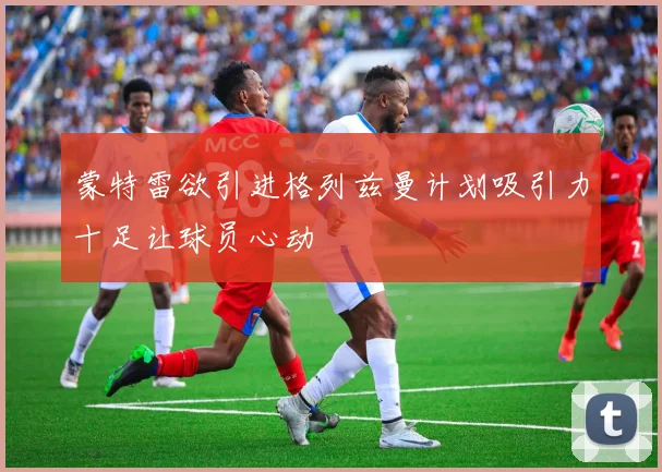 蒙特雷欲引进格列兹曼计划吸引力十足让球员心动