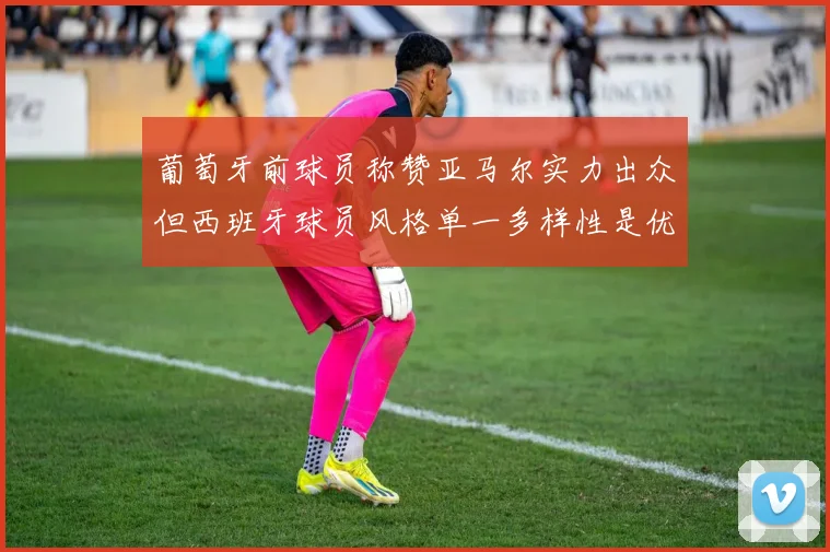 葡萄牙前球员称赞亚马尔实力出众但西班牙球员风格单一多样性是优势
