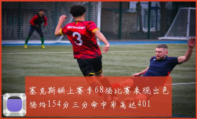 塞克斯顿上赛季68场比赛表现出色场均154分三分命中率高达401