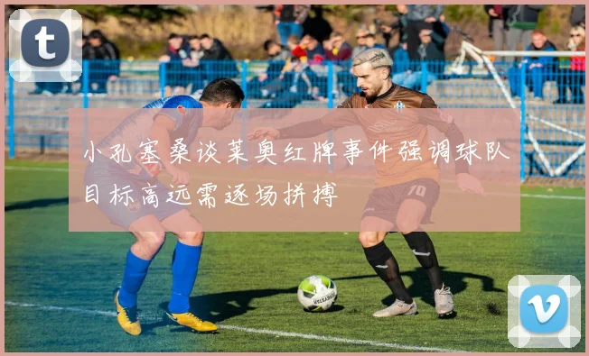 小孔塞桑谈莱奥红牌事件强调球队目标高远需逐场拼搏