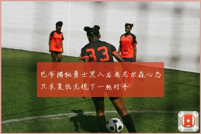 巴爷揭秘勇士黑八后老尼尔森心态只求复仇无视下一轮对手