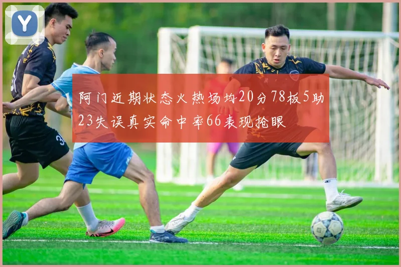 阿门近期状态火热场均20分78板5助23失误真实命中率66表现抢眼