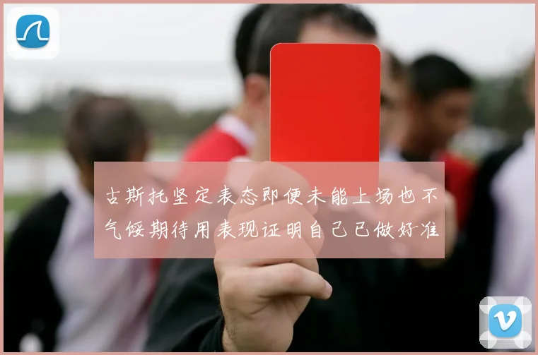 古斯托坚定表态即便未能上场也不气馁期待用表现证明自己已做好准备