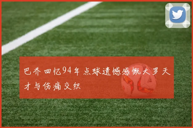 巴乔回忆94年点球遗憾感慨大罗天才与伤痛交织