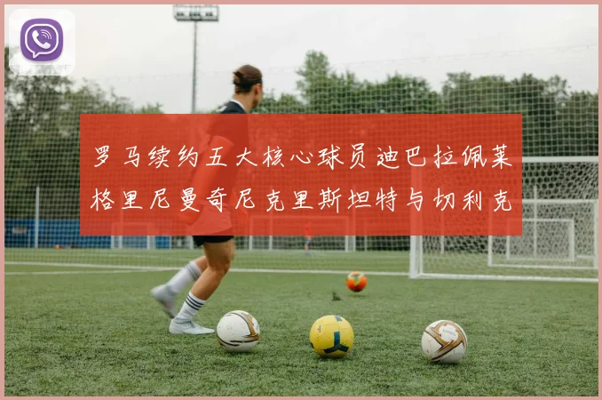 罗马续约五大核心球员迪巴拉佩莱格里尼曼奇尼克里斯坦特与切利克共创未来