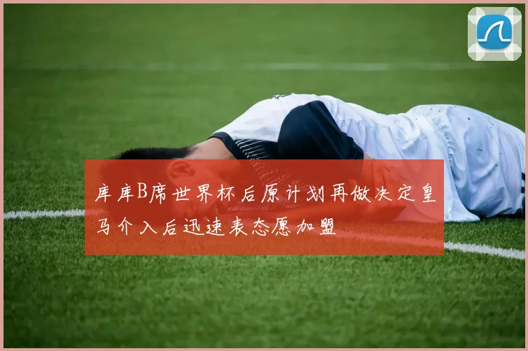 库库B席世界杯后原计划再做决定皇马介入后迅速表态愿加盟