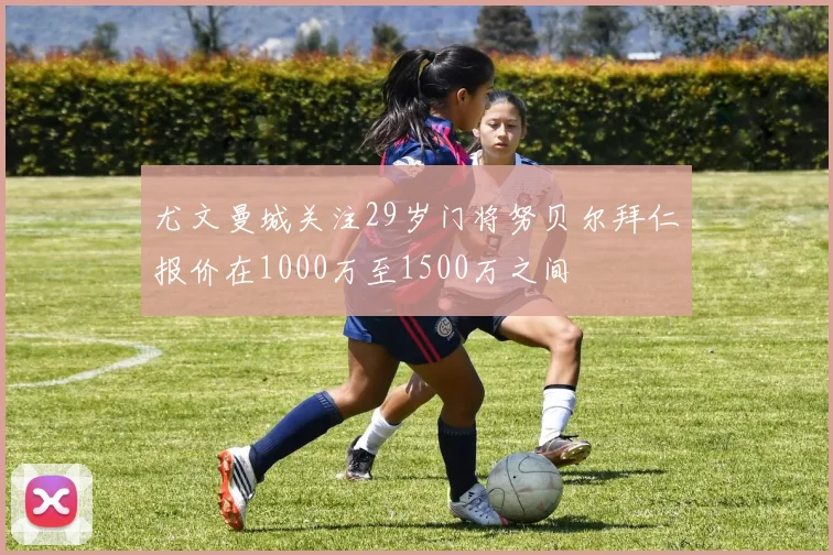 尤文曼城关注29岁门将努贝尔拜仁报价在1000万至1500万之间
