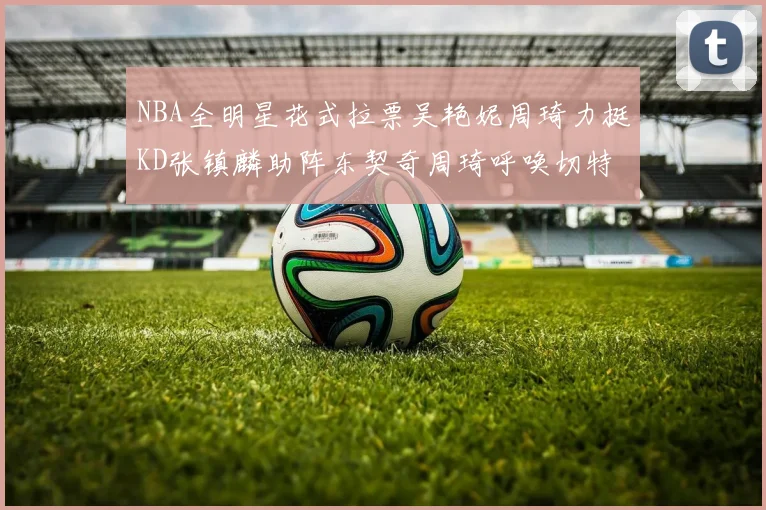 NBA全明星花式拉票吴艳妮周琦力挺KD张镇麟助阵东契奇周琦呼唤切特共襄盛举