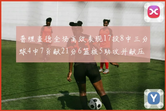 普理查德全场高效表现17投8中三分球4中7贡献21分6篮板5助攻并献压哨三分