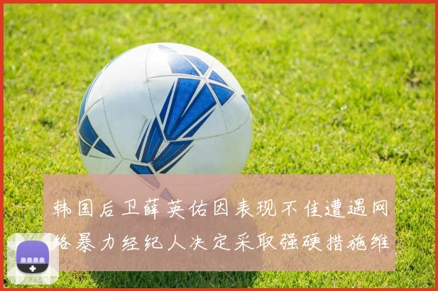 韩国后卫薛英佑因表现不佳遭遇网络暴力经纪人决定采取强硬措施维护权益