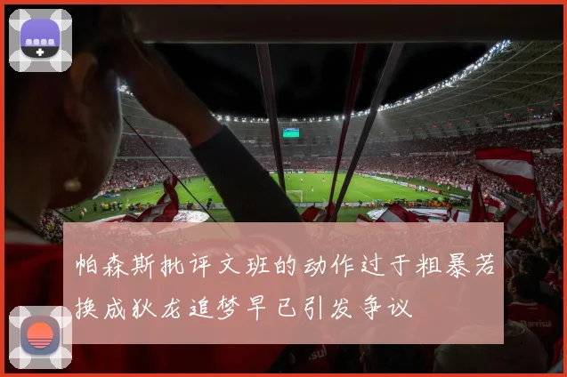 帕森斯批评文班的动作过于粗暴若换成狄龙追梦早已引发争议