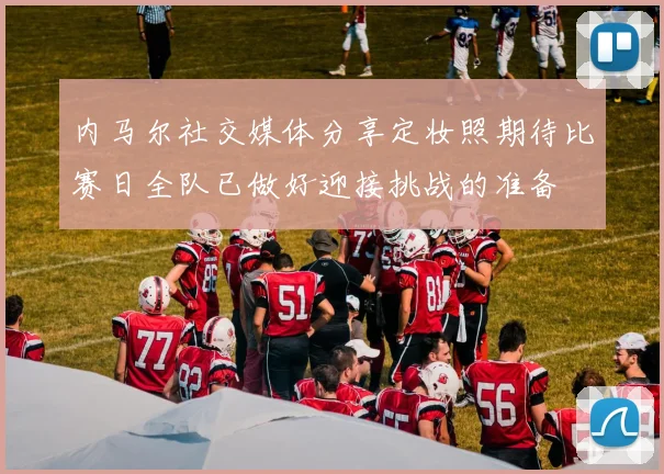 内马尔社交媒体分享定妆照期待比赛日全队已做好迎接挑战的准备