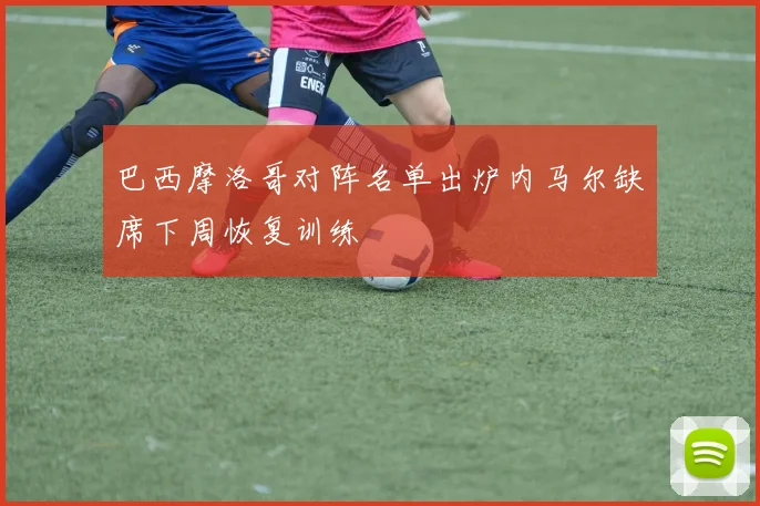 巴西摩洛哥对阵名单出炉内马尔缺席下周恢复训练