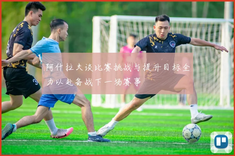 阿什拉夫谈比赛挑战与提升目标全力以赴备战下一场赛事