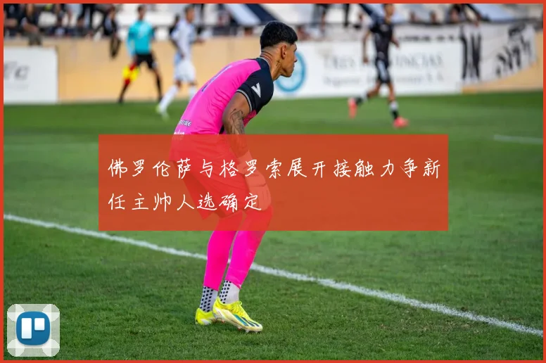 佛罗伦萨与格罗索展开接触力争新任主帅人选确定